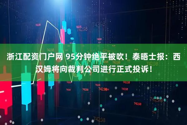 浙江配资门户网 95分钟绝平被吹！泰晤士报：西汉姆将向裁判公司进行正式投诉！