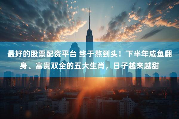 最好的股票配资平台 终于熬到头！下半年咸鱼翻身、富贵双全的五大生肖，日子越来越甜