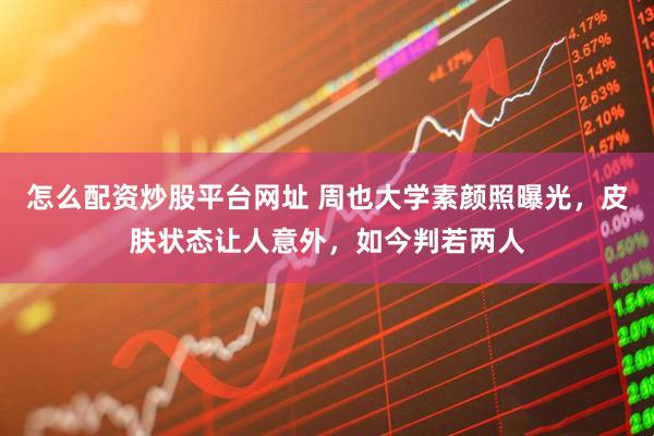 怎么配资炒股平台网址 周也大学素颜照曝光，皮肤状态让人意外，如今判若两人