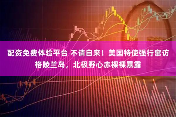 配资免费体验平台 不请自来！美国特使强行窜访格陵兰岛，北极野心赤裸裸暴露