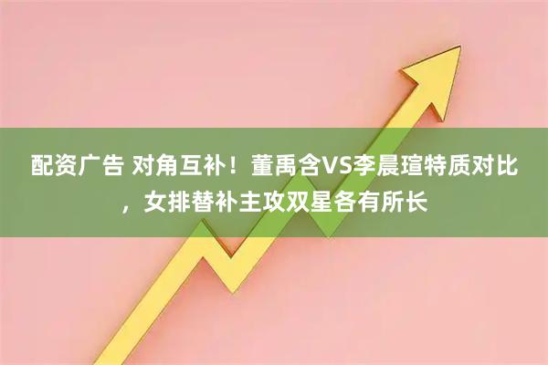 配资广告 对角互补！董禹含VS李晨瑄特质对比，女排替补主攻双星各有所长