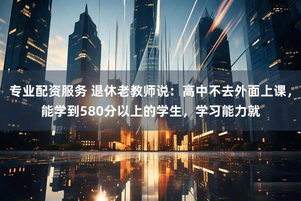 专业配资服务 退休老教师说：高中不去外面上课，能学到580分以上的学生，学习能力就