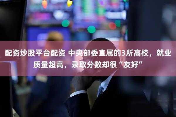 配资炒股平台配资 中央部委直属的3所高校，就业质量超高，录取分数却很“友好”