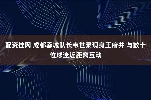 配资挂网 成都蓉城队长韦世豪现身王府井 与数十位球迷近距离互动