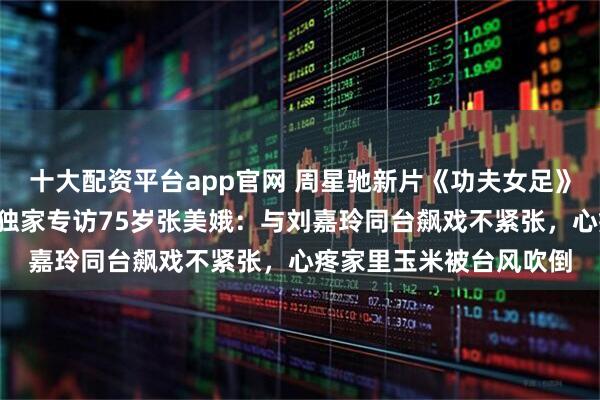 十大配资平台app官网 周星驰新片《功夫女足》“黄金配角”再抢戏，独家专访75岁张美娥：与刘嘉玲同台飙戏不紧张，心疼家里玉米被台风吹倒