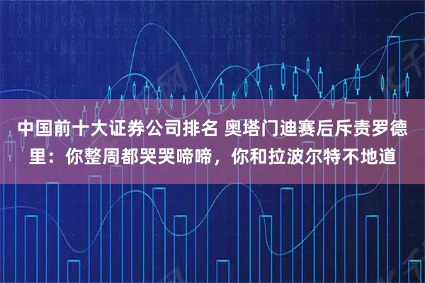 中国前十大证券公司排名 奥塔门迪赛后斥责罗德里:你整周都哭哭啼啼,你和拉波尔特不地道