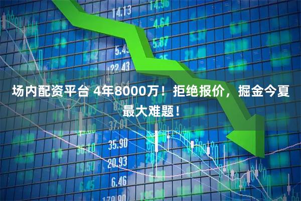 场内配资平台 4年8000万！拒绝报价，掘金今夏最大难题！