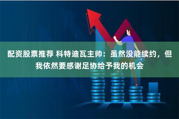 配资股票推荐 科特迪瓦主帅:虽然没能续约,但我依然要感谢足协给予我的机会