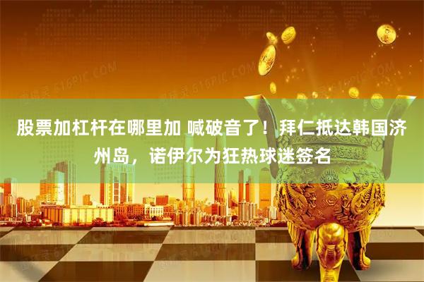 股票加杠杆在哪里加 喊破音了！拜仁抵达韩国济州岛，诺伊尔为狂热球迷签名