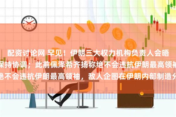 配资讨论网 罕见！伊朗三大权力机构负责人会晤，总统主持，强调必须保持协调；此前佩泽希齐扬称绝不会违抗伊朗最高领袖，敌人企图在伊朗内部制造分裂