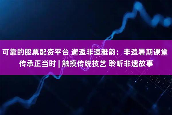 可靠的股票配资平台 邂逅非遗雅韵：非遗暑期课堂 传承正当时 | 触摸传统技艺 聆听非遗故事