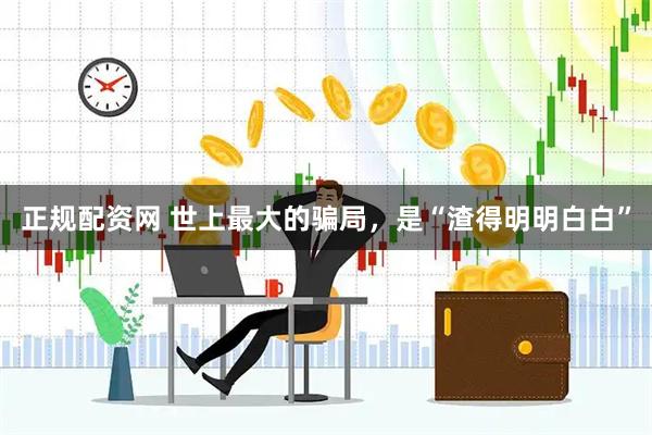 正规配资网 世上最大的骗局，是“渣得明明白白”