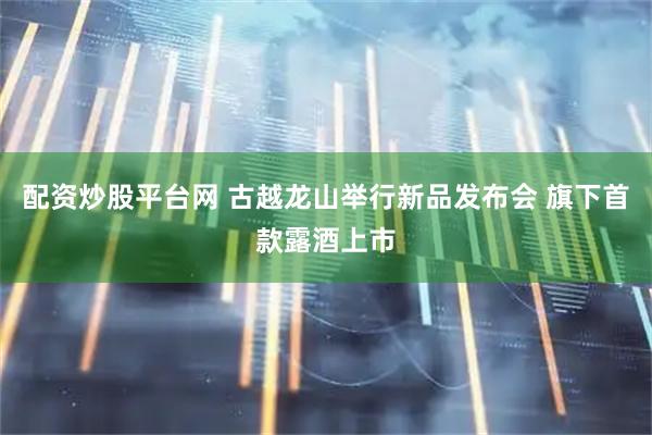 配资炒股平台网 古越龙山举行新品发布会 旗下首款露酒上市