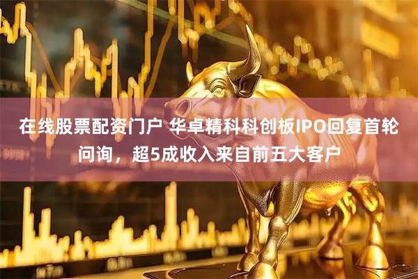 在线股票配资门户 华卓精科科创板IPO回复首轮问询，超5成收入来自前五大客户